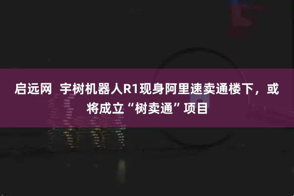 启远网  宇树机器人R1现身阿里速卖通楼下，或将成立“树卖通”项目