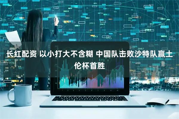长红配资 以小打大不含糊 中国队击败沙特队赢土伦杯首胜
