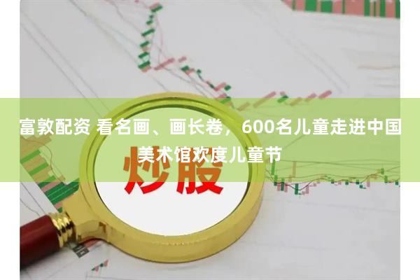 富敦配资 看名画、画长卷，600名儿童走进中国美术馆欢度儿童节